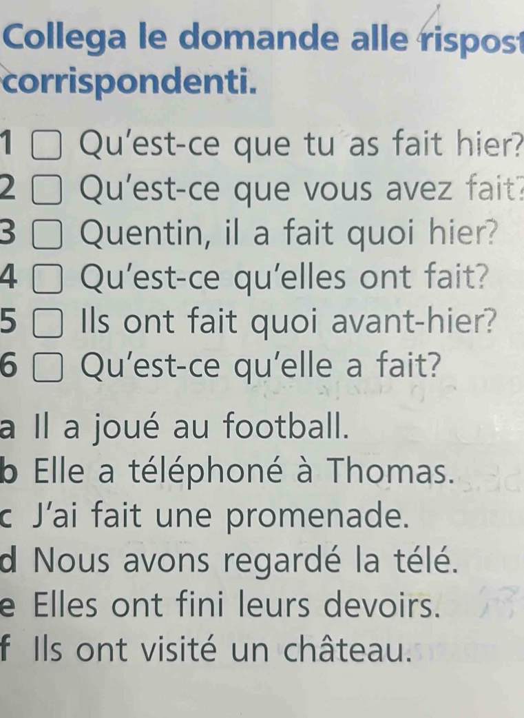 Collega le domande alle rispost
corrispondenti.
1 ] Qu'est-ce que tu as fait hier?
2 ]Qu'est-ce que vous avez fait?
3 □ Quentin, il a fait quoi hier?
4 □ Qu'est-ce qu'elles ont fait?
5 □ Ils ont fait quoi avant-hier?
6 □ Qu'est-ce qu'elle a fait?
a Il a joué au football.
b Elle a téléphoné à Thomas.
c J’ai fait une promenade.
d Nous avons regardé la télé.
e Elles ont fini leurs devoirs.
f Ils ont visité un château.