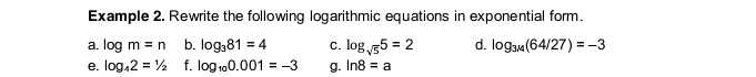 Example 2. Rewrite the following logarithmic equations in exponential form. 
a. log m=n b. log _381=4 C. log _sqrt(5)5=2 d. log _3/4(64/27)=-3
e. log _42=1/2 f. log _100.001=-3 g. ln 8=a