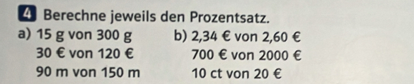 Berechne jeweils den Prozentsatz. 
a) 15 g von 300 g b) 2,34 € von 2,60 €
30 € von 120 € 700 € von 2000 €
90 m von 150 m 10 ct von 20 €