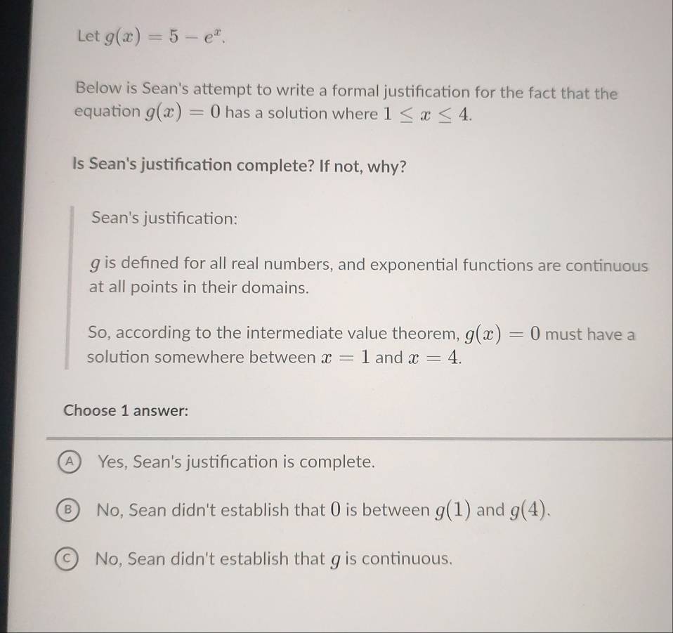 Let g(x)=5-e^x. 
Below is Sean's attempt to write a formal justification for the fact that the
equation g(x)=0 has a solution where 1≤ x≤ 4. 
Is Sean's justification complete? If not, why?
Sean's justification:
g is defined for all real numbers, and exponential functions are continuous
at all points in their domains.
So, according to the intermediate value theorem, g(x)=0 must have a
solution somewhere between x=1 and x=4. 
Choose 1 answer:
A Yes, Sean's justification is complete.
B) No, Sean didn't establish that ( is between g(1) and g(4).
c) No, Sean didn't establish that g is continuous.