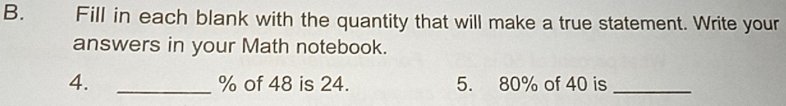 Fill in each blank with the quantity that will make a true statement. Write your 
answers in your Math notebook. 
4. _ % of 48 is 24. 5. 80% of 40 is_