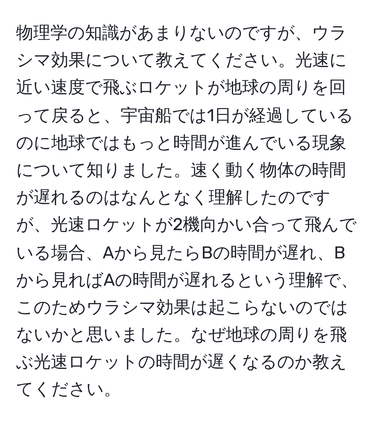 物理学の知識があまりないのですが、ウラシマ効果について教えてください。光速に近い速度で飛ぶロケットが地球の周りを回って戻ると、宇宙船では1日が経過しているのに地球ではもっと時間が進んでいる現象について知りました。速く動く物体の時間が遅れるのはなんとなく理解したのですが、光速ロケットが2機向かい合って飛んでいる場合、Aから見たらBの時間が遅れ、Bから見ればAの時間が遅れるという理解で、このためウラシマ効果は起こらないのではないかと思いました。なぜ地球の周りを飛ぶ光速ロケットの時間が遅くなるのか教えてください。