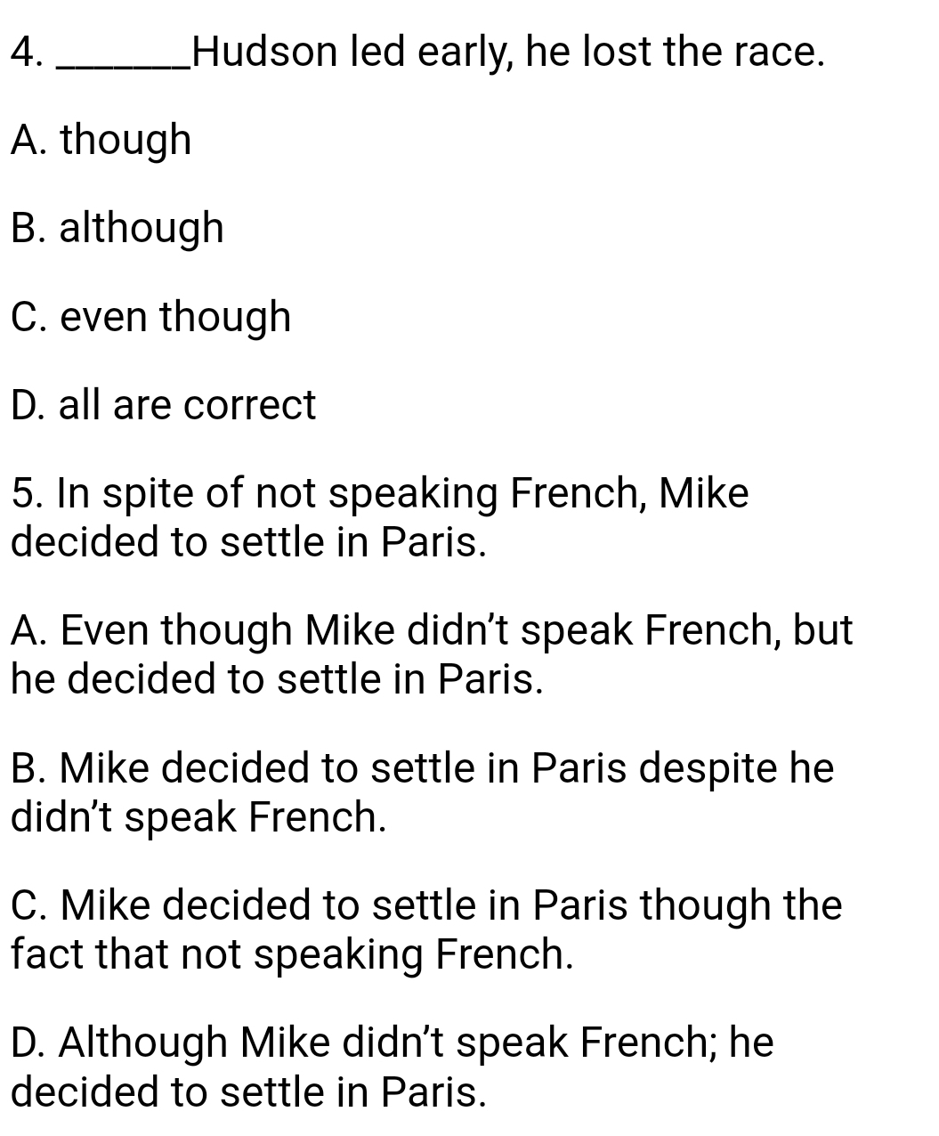 Hudson led early, he lost the race.
A. though
B. although
C. even though
D. all are correct
5. In spite of not speaking French, Mike
decided to settle in Paris.
A. Even though Mike didn't speak French, but
he decided to settle in Paris.
B. Mike decided to settle in Paris despite he
didn't speak French.
C. Mike decided to settle in Paris though the
fact that not speaking French.
D. Although Mike didn't speak French; he
decided to settle in Paris.