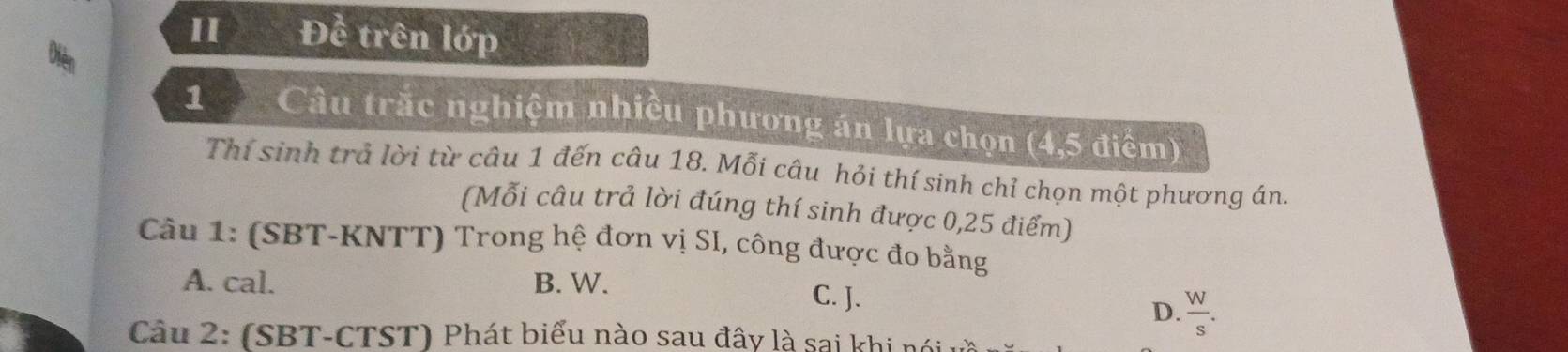 II Để trên lớp
1 Câu trắc nghiệm nhiều phương án lựa chọn (4,5 điểm)
Thí sinh trả lời từ câu 1 đến câu 18. Mỗi câu hỏi thí sinh chỉ chọn một phương án.
(Mỗi câu trả lời đúng thí sinh được 0,25 điểm)
Câu 1: (SBT-KNTT) Trong hệ đơn vị SI, công được đo bằng
A. cal. B. W. C. J.
D.  W/s . 
Câu 2: (SBT-CTST) Phát biểu nào sau đây là sai khi nói