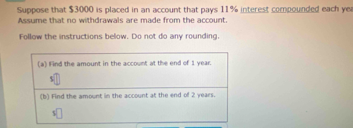 Suppose that $3000 is placed in an account that pays 11% interest compounded each yea 
Assume that no withdrawals are made from the account. 
Follow the instructions below. Do not do any rounding,