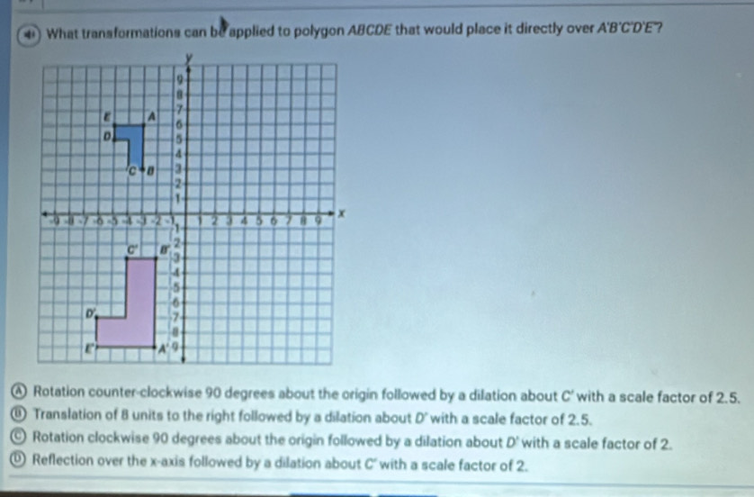 What transformations can be applied to polygon ABCDE that would place it directly over A'B'C'D'E ?
Rotation counter-clockwise 90 degrees about the origin followed by a dilation about C' with a scale factor of 2.5.
⑪ Translation of 8 units to the right followed by a dilation about D' with a scale factor of 2.5.
© Rotation clockwise 90 degrees about the origin followed by a dilation about D' with a scale factor of 2.
Reflection over the x-axis followed by a dilation about C' with a scale factor of 2.