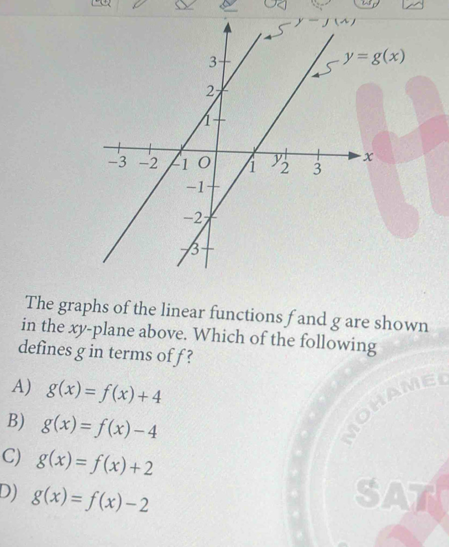 y=g(x)
The graphs of the linear functions f and g are shown
in the xy -plane above. Which of the following
defines g in terms of f ?
A) g(x)=f(x)+4
B) g(x)=f(x)-4
C) g(x)=f(x)+2
D) g(x)=f(x)-2 SA
a