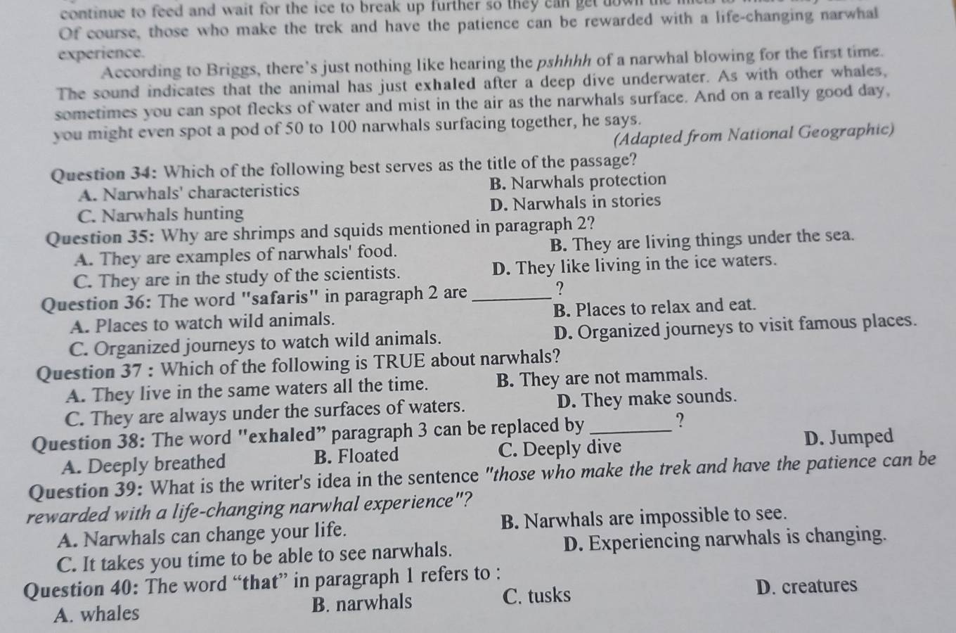 continue to feed and wait for the ice to break up further so they can get down the 
Of course, those who make the trek and have the patience can be rewarded with a life-changing narwhal
experience.
According to Briggs, there's just nothing like hearing the pshhhh of a narwhal blowing for the first time.
The sound indicates that the animal has just exhaled after a deep dive underwater. As with other whales,
sometimes you can spot flecks of water and mist in the air as the narwhals surface. And on a really good day,
you might even spot a pod of 50 to 100 narwhals surfacing together, he says.
(Adapted from National Geographic)
Question 34: Which of the following best serves as the title of the passage?
A. Narwhals' characteristics B. Narwhals protection
C. Narwhals hunting D. Narwhals in stories
Question 35: Why are shrimps and squids mentioned in paragraph 2?
A. They are examples of narwhals' food. B. They are living things under the sea.
C. They are in the study of the scientists. D. They like living in the ice waters.
Question 36: The word "safaris" in paragraph 2 are_
?
A. Places to watch wild animals. B. Places to relax and eat.
C. Organized journeys to watch wild animals. D. Organized journeys to visit famous places.
Question 37 : Which of the following is TRUE about narwhals?
A. They live in the same waters all the time. B. They are not mammals.
C. They are always under the surfaces of waters. D. They make sounds.
Question 38: The word "exhaled” paragraph 3 can be replaced by_
?
A. Deeply breathed B. Floated C. Deeply dive D. Jumped
Question 39: What is the writer's idea in the sentence "those who make the trek and have the patience can be
rewarded with a life-changing narwhal experience"?
A. Narwhals can change your life. B. Narwhals are impossible to see.
C. It takes you time to be able to see narwhals. D. Experiencing narwhals is changing.
Question 40: The word “that” in paragraph 1 refers to :
A. whales B. narwhals
C. tusks D. creatures
