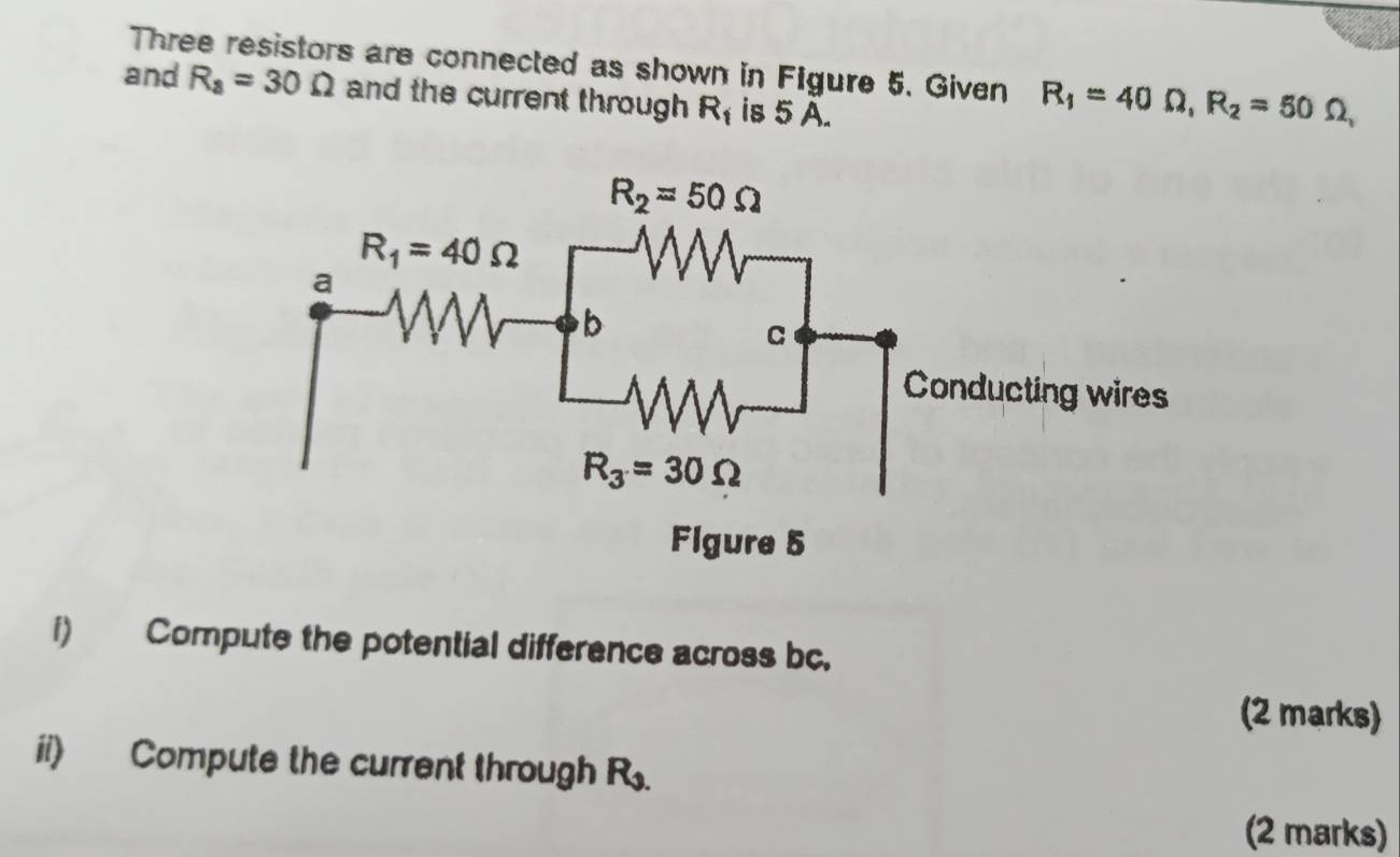 Three resistors are connected as shown in Figure 5. Given R_1=40Omega ,R_2=50Omega
and R_a=30Omega and the current through R_1 is 5 A.
i) Compute the potential difference across bc.
(2 marks)
ii) Compute the current through R_1.
(2 marks)