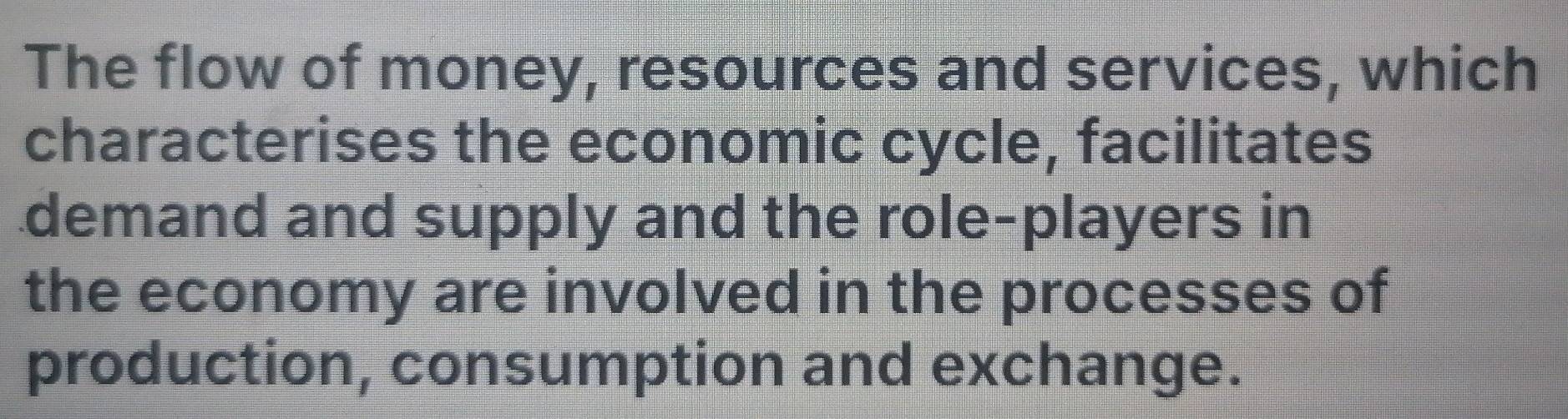 The flow of money, resources and services, which 
characterises the economic cycle, facilitates 
demand and supply and the role-players in 
the economy are involved in the processes of 
production, consumption and exchange.