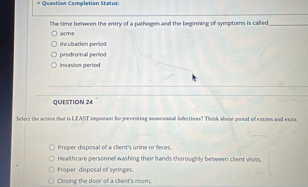 Question Completion Status:
The time between the entry of a pathogen and the beginning of symptoms is called_
acme
incubation period
prodromal period
invasion period
QUESTION 24
Select the action that is LEAST important for preventing nosocomial infections? Think about portal of entries and exits.
Proper disposal of a client's urine or feces.
Healthcare personnel washing their hands thoroughly between client visits.
Proper disposal of syringes.
Closing the door of a client's room.