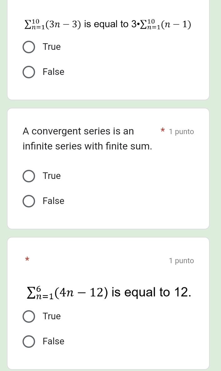 sumlimits _(n=1)^(10)(3n-3) is equal to 3· sumlimits _(n=1)^(10)(n-1)
True
False
A convergent series is an 1 punto
infinite series with finite sum.
True
False
*
1 punto
sumlimits _(n=1)^6(4n-12) is equal to 12.
True
False