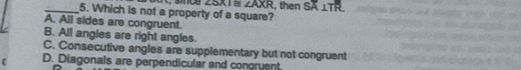 ， sice ∠ 3XI≌ ∠ AXR , then SA⊥ TR
_5. Which is not a property of a square?
A. All sides are congruent.
B. All angles are right angles.
C. Consecutive angles are supplementary but not congruent
D. Diagonals are perpendicular and congruent