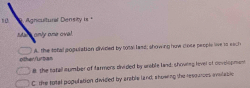 Agncultural Density is *
Mars only one oval.
A. the total population divided by total land; showing how close people live to each
other/urban
B the total number of farmers divided by arable land; showing level of development
C. the total population divided by arable land; showing the resources available