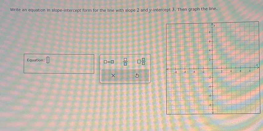 Write an equation in slope-intercept form for the line with slope 2 and y-intercept 3. Then graph the line. 
Equation:
□ =□  □ /□   □  □ /□  
×