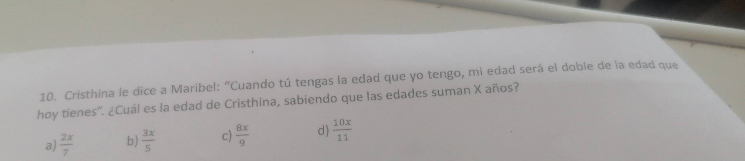 Cristhina le dice a Maribel: “Cuando tú tengas la edad que yo tengo, mi edad será el doble de la edad que
hoy tienes”. ¿Cuál es la edad de Cristhina, sabiendo que las edades suman X años?
a)  2x/7  b)  3x/5 
c)  8x/9 
d)  10x/11 