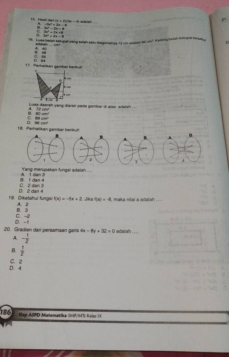 Hasil dari (x+2)(3x-4) adalah ....
A. -3x^2+2x-8
B. 3x^2-2x-8
C. 3x^2+2x+8
D. 3x^2+2x-8
16. Luas belah ketupat yang salah satu diagonalnya 12 cm adalah 96 cm^2 Keliling belah ketupat tersebu
adalat h...cm^2. 
2
A. 40
B. 48
C. 56
D. 64
17. Perhatikan gambar berikut!
Luas daerah yang diarsir pada gambar di atas adalah ....
A. 72cm^2
B. 80cm^2
C. 88cm^2
D. 96cm^2
18. Perhatikan gambar berikut!
A B
4
Yang merupakan fungsi adalah ....
A. 1 dan 3
B. 1 dan 4
C. 2 dan 3
D. 2 dan 4
19. Diketahui fungsi f(x)=-5x+2. Jika f(a)=-8 , maka nilai a adalah ....
A. 2
B. 3
C. -2
D. -1
20. Gradien dari persamaan garis 4x-8y+32=0 adalah ....
A. - 1/2 
B.  1/2 
C. 2
D. 4
186 Slap ASPD Matematika SMP/MTs Kelas IX