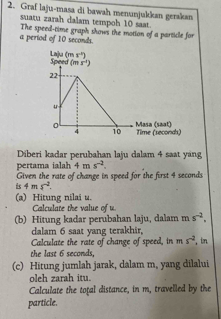 Graf laju-masa di bawah menunjukkan gerakan
suatu zarah dalam tempoh 10 saat.
The speed-time graph shows the motion of a particle for
a period of 10 seconds.
Diberi kadar perubahan laju dalam 4 saat yang
pertama ialah 4ms^(-2).
Given the rate of change in speed for the first 4 seconds
is 4ms^(-2).
(a) Hitung nilai u.
Calculate the value of u.
(b) Hitung kadar perubahan laju, dalam m s^(-2),
dalam 6 saat yang terakhir,
Calculate the rate of change of speed, in m s^(-2) , in
the last 6 seconds,
(c) Hitung jumlah jarak, dalam m, yang dilalui
oleh zarah itu.
Calculate the toţal distance, in m, travelled by the
particle.