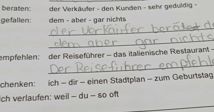 beraten: der Verkäufer - den Kunden - sehr geduldig - 
gefallen: dem - aber - gar nichts 
_ 
_ 
_ 
empfehlen: der Reiseführer - das italienische Restaurant - 
chenken: ich - dir - einen Stadtplan - zum Geburtstag 
ich verlaufen: weil - du - so oft 
_