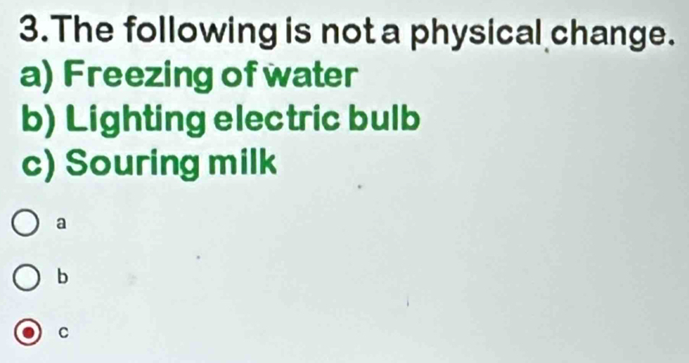 The following is not a physical change.
a) Freezing of water
b) Lighting electric bulb
c) Souring milk
a
b
C