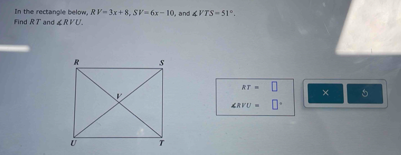 In the rectangle below, RV=3x+8, SV=6x-10 , and ∠ VTS=51°. 
Find R T and ∠ RVU.
RT=□ ×
∠ RVU=□°