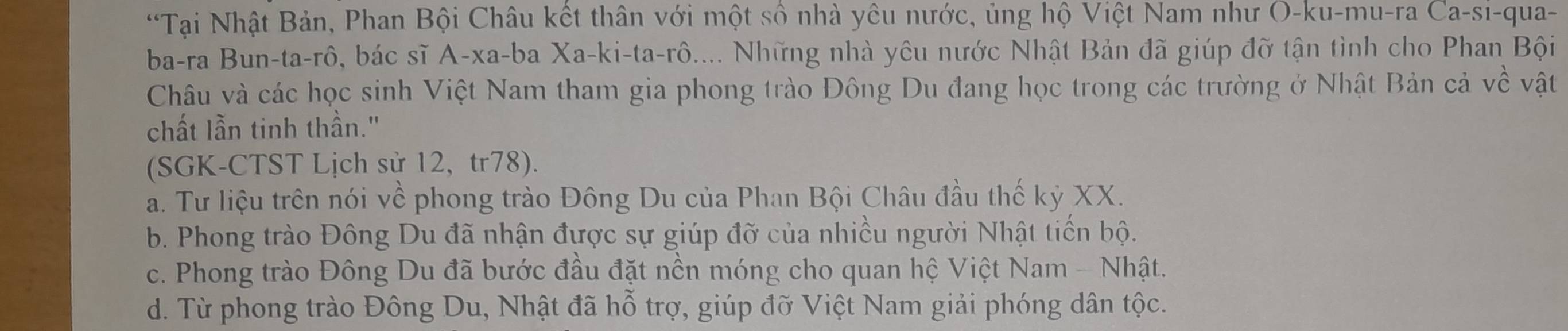 'Tại Nhật Bản, Phan Bội Châu kết thân với một số nhà yêu nước, ủng hộ Việt Nam như O-ku-mu-ra Ca-sı-qua-
ba-ra Bun-ta-rô, bác sĩ A-xa-ba Xa-ki-ta-rô.... Những nhà yêu nước Nhật Bản đã giúp đỡ tận tình cho Phan Bội
Châu và các học sinh Việt Nam tham gia phong trào Đông Du đang học trong các trường ở Nhật Bản cả vwidehat C vật
chất lẫn tinh thần."
(SGK-CTST Lịch sử 12, tr78).
a. Tư liệu trên nói về phong trào Đông Du của Phan Bội Châu đầu thế kỷ XX.
b. Phong trào Đông Du đã nhận được sự giúp đỡ của nhiều người Nhật tiến bộ.
c. Phong trào Đông Du đã bước đầu đặt nền móng cho quan hệ Việt Nam - Nhật.
d. Từ phong trào Đông Du, Nhật đã hỗ trợ, giúp đỡ Việt Nam giải phóng dân tộc.