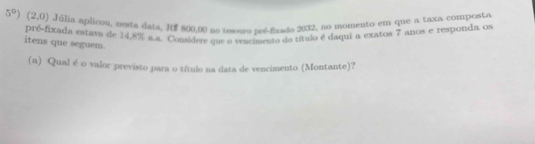 5°) (2,0) Júlia aplicou, nesta data, R$ 800,00 no tesouro pré-fixado 2032, no momento em que a taxa composta 
pré-fixada estava de 14,8% a.a. Considere que o vencimento do título é daqui a exatos 7 anos e responda os 
itens que seguem. 
(a) Qual é o valor previsto para o título na data de vencimento (Montante)?