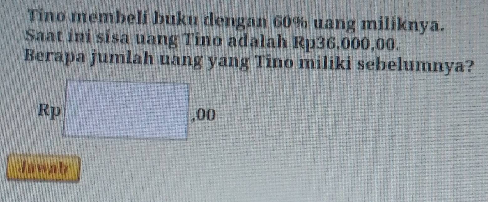 Tino membeli buku dengan 60% uang miliknya.
Saat ini sisa uang Tino adalah Rp36.000,00.
Berapa jumlah uang yang Tino miliki sebelumnya?
Jawab