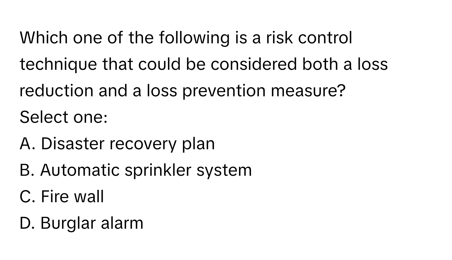 Which one of the following is a risk control technique that could be considered both a loss reduction and a loss prevention measure?

Select one:
A. Disaster recovery plan
B. Automatic sprinkler system
C. Fire wall
D. Burglar alarm