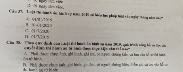 07 ngày làm việc
D. 01 ngày làm việc.
Câu 37. Luật thi hành án hình sự năm 2019 có hiệu lực pháp luật vào ngày tháng năm nào?
A. 01/01/2019
B. 01/01/2020
C. 01/7/2020
D. 01/7/2019
Câu 38. Theo quy định của Luật thi hành án hình sự năm 2019, quá trình công bố và đọc các
quyết định thi hành án tử hình được thực hiện như thế nào?
A. Phải được chụp ảnh, ghi hình, ghi âm, có người chứng kiến và lưu vào hồ sơ thi hành
án tử hình.
B. Phải được chụp ảnh, ghi hình, ghi âm, có người chứng kiển, điểm chi và lưu vào hồ sơ
thi hành án tử hình;