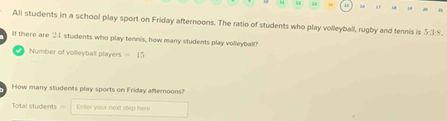 10 11 1 13 15 16 17 18 19 20 21 
All students in a school play sport on Friday afternoons. The ratio of students who play volleyball, rugby and tennis is 5:3:8. 
If there are 24 students who play tennis, how many students play volleyball? 
Number of volleyball players =15
How many students play sports on Friday afternoons? 
===Total students= Enter your next step here