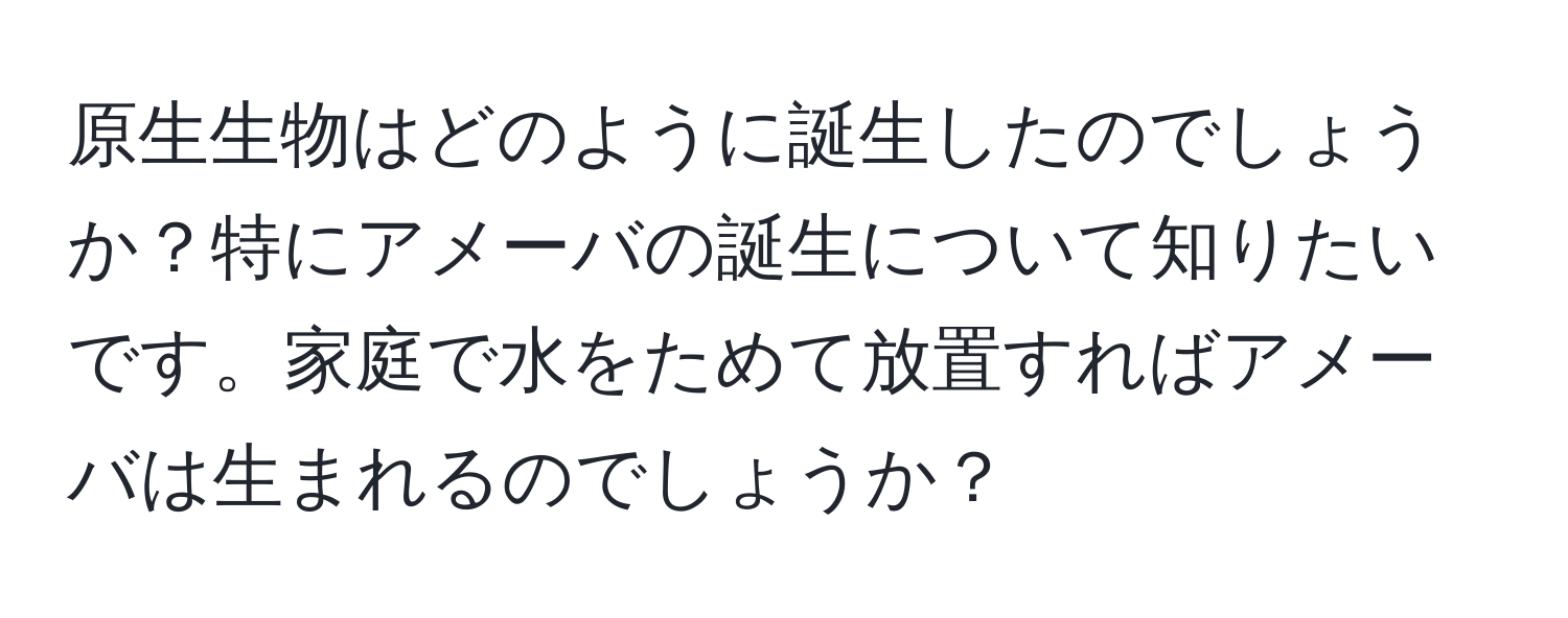 原生生物はどのように誕生したのでしょうか？特にアメーバの誕生について知りたいです。家庭で水をためて放置すればアメーバは生まれるのでしょうか？