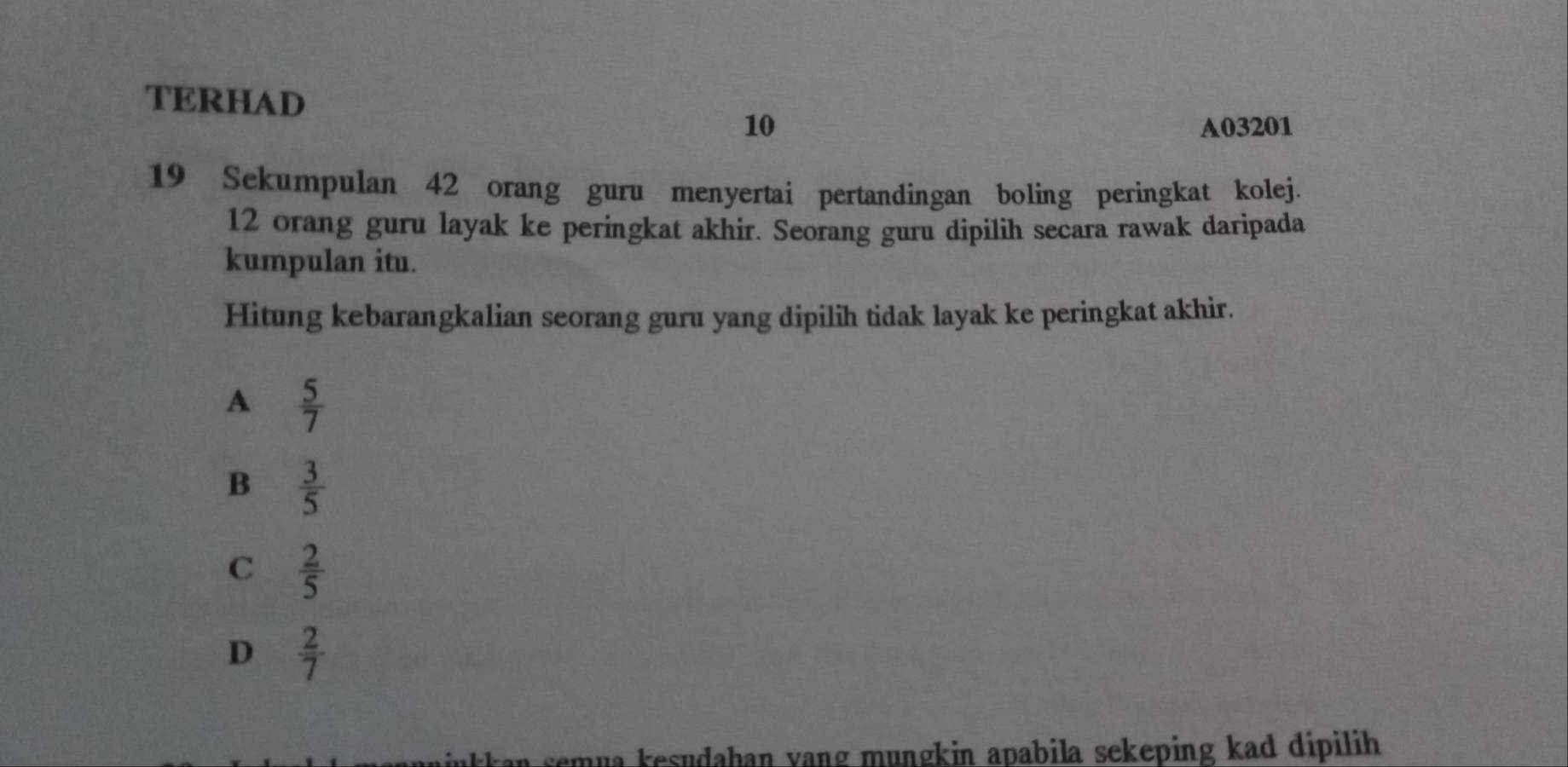 TERHAD
10 A03201
19 Sekumpulan 42 orang guru menyertai pertandingan boling peringkat kolej.
12 orang guru layak ke peringkat akhir. Seorang guru dipilih secara rawak daripada
kumpulan itu.
Hitung kebarangkalian seorang guru yang dipilih tidak layak ke peringkat akhir.
A  5/7 
B  3/5 
C  2/5 
D  2/7 
an semua kesudahan yang mungkin apabila sekeping kad dipilih