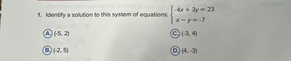 Identify a solution to this system of equations: beginarrayl -4x+3y=23 x-y=-7endarray.
A (-5,2)
C (-3,4)
B (-2,5)
D. (4,-3)