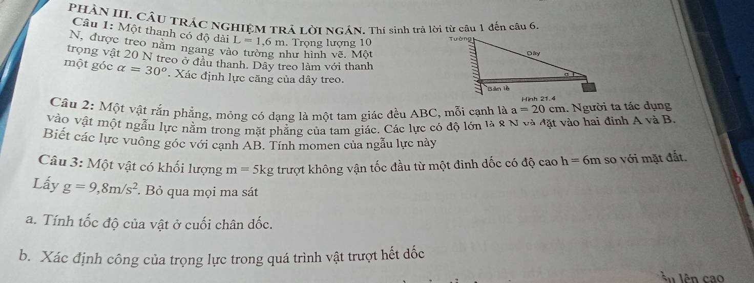 PHÀN III. CÂU TRÁC NGHIỆM TRẢ LờI NGÁN. Thí sinh trả lời từ câu 1 đến câu 6. 
Câu 1: Một thanh có độ dài L=1, 6m. Trọng lượng 10
N, được treo nằm ngang vào tường như hình vẽ. Một 
trọng vật 20 N treo ở đầu thanh. Dây treo làm với thanh 
một góc alpha =30°. Xác định lực căng của dây treo. 
Câu 2: Một vật rắn phẳng, mỏng có dạng là một tam giác đều ABC, mỗi cạnh là a=20cm 1. Người ta tác dụng 
vào vật một ngẫu lực nằm trong mặt phẳng của tam giác. Các lực có độ lớn là 8 N và đặt vào hai đinh A và B. 
Biết các lực vuông góc với cạnh AB. Tính momen của ngẫu lực này 
Câu 3: Một vật có khối lượng m= 5kg trượt không vận tốc đầu từ một đinh dốc có độ cao h=6m so với mặt đất. 
Lấy g=9, 8m/s^2 Bỏ qua mọi ma sát 
a. Tính tốc độ của vật ở cuối chân đốc. 
b. Xác định công của trọng lực trong quá trình vật trượt hết đốc 
lên cao