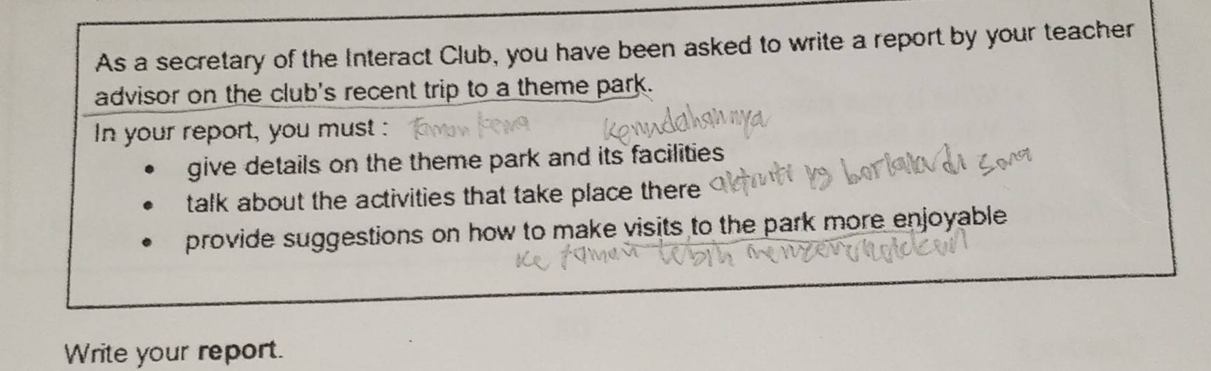 As a secretary of the Interact Club, you have been asked to write a report by your teacher 
advisor on the club's recent trip to a theme park. 
In your report, you must 
give details on the theme park and its facilities 
talk about the activities that take place there 
provide suggestions on how to make visits to the park more enjoyable 
Write your report.