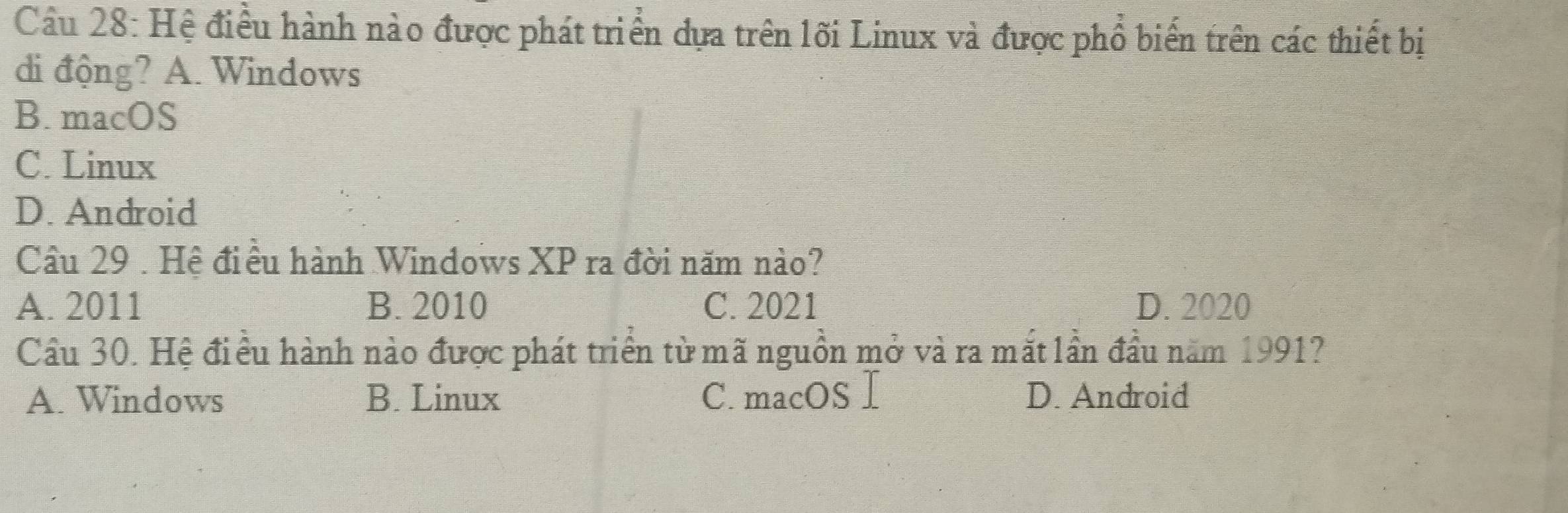 Hệ điều hành nào được phát triển dựa trên lối Linux và được phổ biến trên các thiết bị
di động? A. Windows
B. macOS
C. Linux
D. Android
Câu 29 . Hệ điều hành Windows XP ra đời năm nào?
A. 2011 B. 2010 C. 2021 D. 2020
Cầu 30. Hệ điều hành nào được phát triển từ mã nguồn mở và ra mắt lần đầu năm 1991?
A. Windows B. Linux C. macOS I D. Android