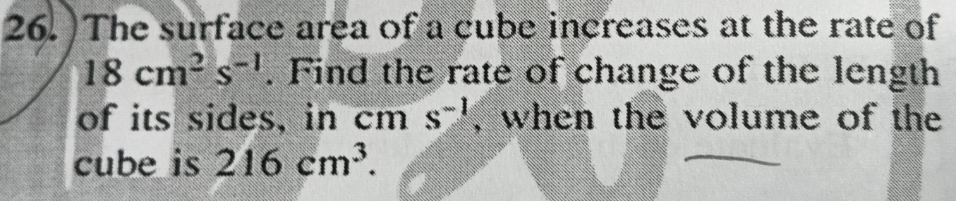 )The surface area of a cube increases at the rate of
18cm^2s^(-1). Find the rate of change of the length 
of its sides, in cm s^(-1) , when the volume of the 
cube is 216cm^3.