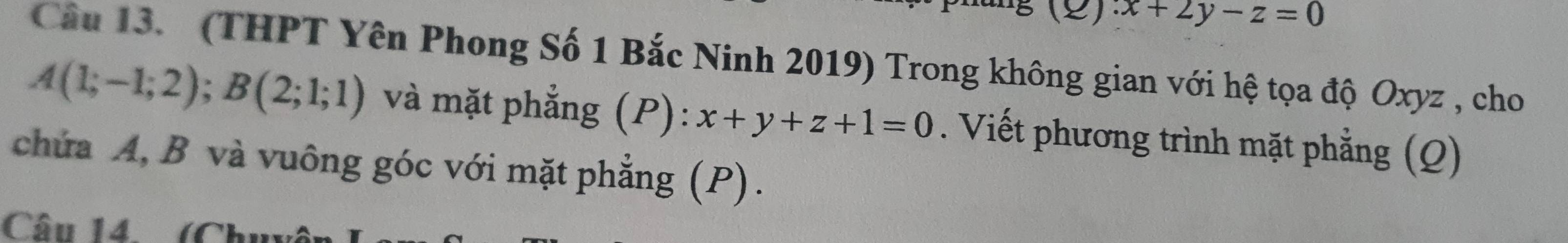 () ∴ x+2y-z=0
Câu 13. (THPT Yên Phong Số 1 Bắc Ninh 2019) Trong không gian với hệ tọa độ Oxyz , cho
A(1;-1;2); B(2;1;1) và mặt phẳng (P): x+y+z+1=0. Viết phương trình mặt phẳng (Q)
chứa A, B và vuông góc với mặt phẳng (P).
Câu 14 (Chuu