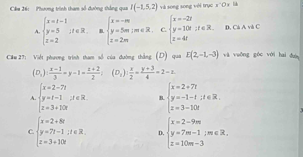 Phương trình tham số đường thắng qua I(-1,5,2) và song song với trục x'Ox là
A. beginarrayl x=t-1 y=5;t∈ R. z=2endarray. B. beginarrayl x=-m y=5m;m∈ R. z=2mendarray. C. beginarrayl x=-2t y=10t;t∈ R. z=4tendarray. D. Cả A và C
Câu 27: Viết phương trình tham số của đường thẳng (D) qua E(2,-1,-3) và vuông góc với hai đườn
(D_1): (x-1)/3 =y-1= (z+2)/2 ;(D_2): x/2 = (y+3)/4 =2-z.
A. beginarrayl x=2-7t y=t-1;t∈ R. z=3+10tendarray. beginarrayl x=2+7t y=-1-t;t∈ R. z=3-10tendarray.
B.
3
C. beginarrayl x=2+8t y=7t-1;t∈ R. z=3+10tendarray. D. beginarrayl x=2-9m y=7m-1;m∈ R. z=10m-3endarray.