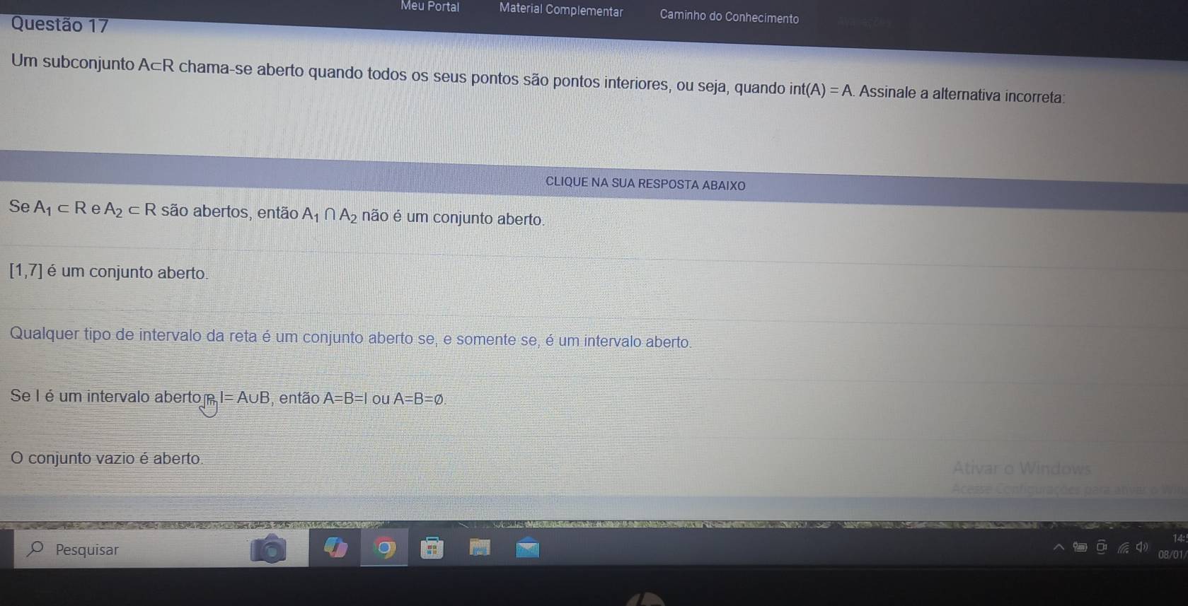 Meu Portal Material Complementar Caminho do Conhecimento
Questão 17
Um subconjunto A⊂ R chama-se aberto quando todos os seus pontos são pontos interiores, ou seja, quando int(A)=A. Assinale a alternativa incorreta:
CLIQUE NA SUA RESPOSTA ABAIXO
Se A_1⊂ R e A_2⊂ R são abertos, então A_1∩ A_2 não é um conjunto aberto.
[1,7] é um conjunto aberto
Qualquer tipo de intervalo da reta é um conjunto aberto se, e somente se, é um intervalo aberto.
Se I é um intervalo aberto RI=A∪ B , então A=B=l ou A=B=varnothing. 
O conjunto vazio é aberto. Ativar o Windows
Acesse Configurações para ativar o Wir
Pesquisar