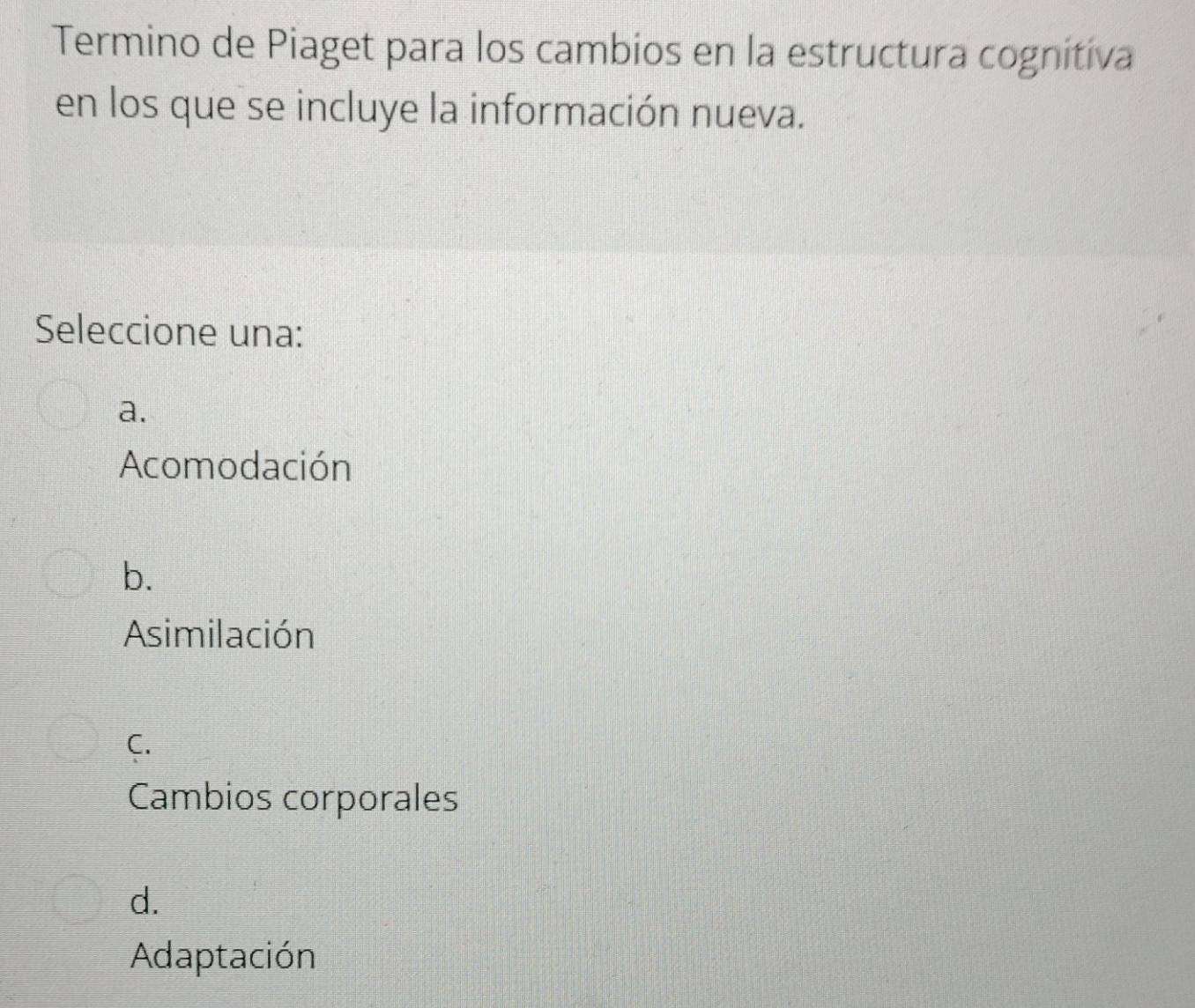 Termino de Piaget para los cambios en la estructura cognitiva
en los que se incluye la información nueva.
Seleccione una:
a.
Acomodación
b.
Asimilación
C.
Cambios corporales
d.
Adaptación