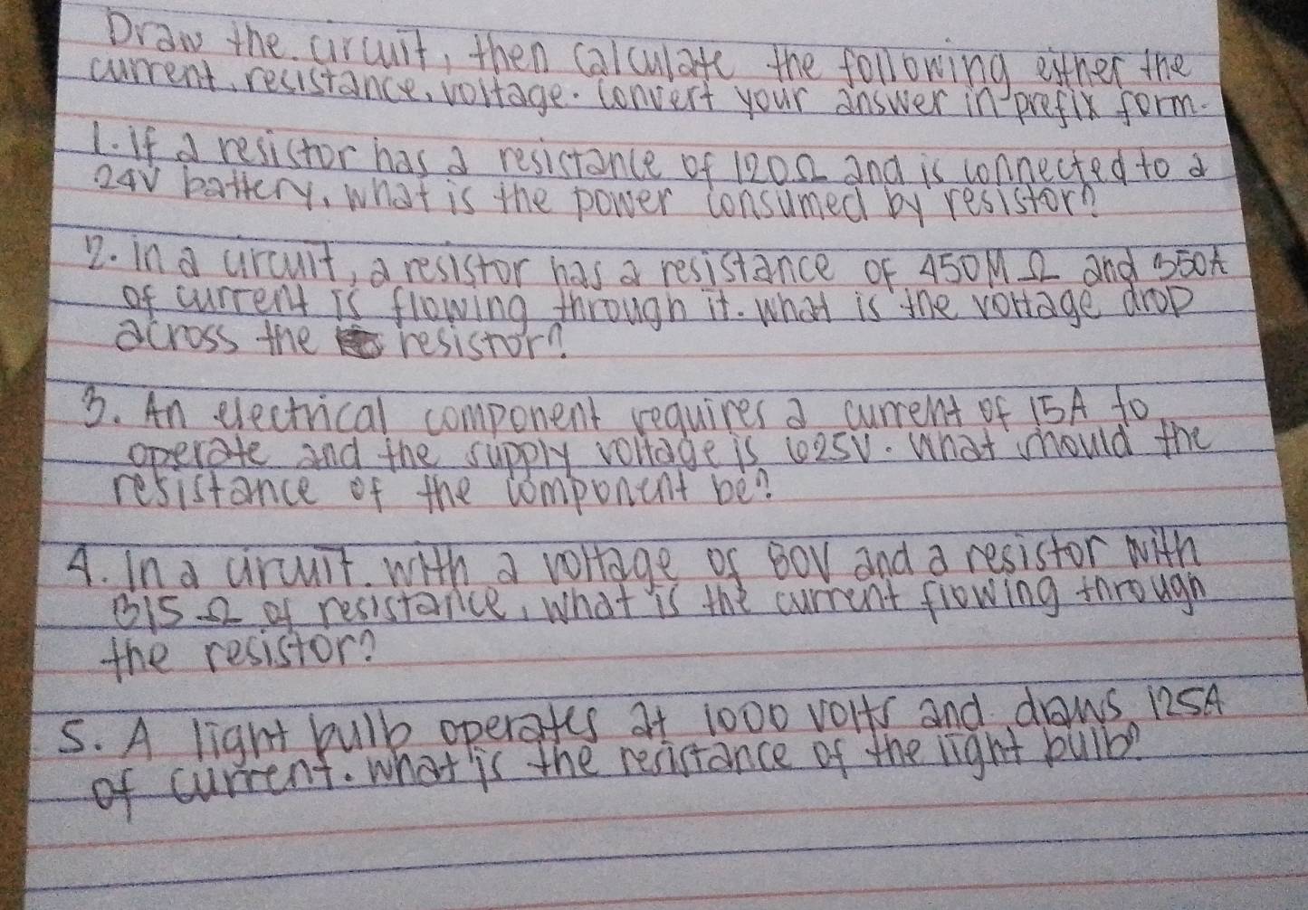 Draw the circuit, then calculate the following either the 
current, resistance, vortage. convert your answer in prefix form. 
1. If a resistor has a resistance of 1202 and is connected to a
24V battery, what is the power consumed by resistor? 
2. in a circult, a resistor has a resistance of 450M. 2 and b50t
of current is flowing through it. what is the vortage drop 
across the resistor? 
3. An electrical compenent requires a current of 15A fo 
operate and the supply vollage is l2sv. What should the 
resistance of the component be? 
A. In a ciruuit with a vollage of Bov and a resistor with 
bi5 2 of resistance, what is the current flowing tnrougn 
the resistor? 
5. A light bulk operafes at 1000 volts and daws 12SA
of current. what is the resistance of the light bulb?