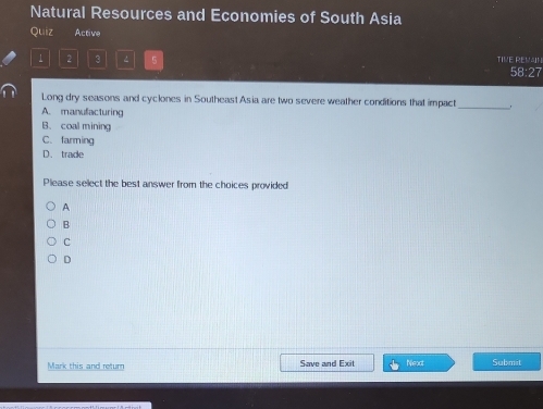 Natural Resources and Economies of South Asia
Quiz Active
1 2 3 5 TIVE REVAN 58:27
_
Long dry seasons and cyclones in Southeast Asia are two severe weather conditions that impact
A. manufacturing
B. coal mining
C. farming
D. trade
Please select the best answer from the choices provided
A
B
c
D
Mark this and return Save and Exit Neact Submet