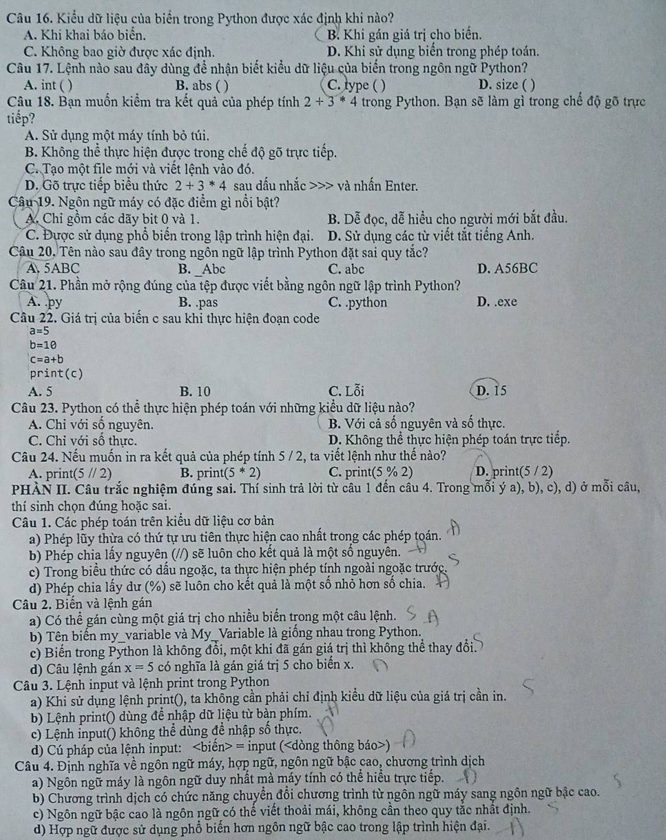 Kiểu dữ liệu của biển trong Python được xác định khi nào?
A. Khi khai báo biển. B. Khi gán giá trị cho biến.
C. Không bao giờ được xác định. D. Khi sử dụng biển trong phép toán.
Câu 17. Lệnh nào sau đây dùng để nhận biết kiểu dữ liệu của biến trong ngôn ngữ Python?
A. int ( ) B. abs ( ) C. lype ( ) D. size ( )
Câu 18. Bạn muốn kiểm tra kết quả của phép tính 2+3*4 trong Python. Bạn sẽ làm gì trong chế độ gõ trực
tiếp?
A. Sử dụng một máy tính bỏ túi.
B. Không thể thực hiện được trong chế độ gõ trực tiếp.
C. Tạo một file mới và viết lệnh vào đó.
D. Gõ trực tiếp biểu thức 2+3*4 sau dấu nhắc >>> và nhấn Enter.
Câu 19. Ngôn ngữ máy có đặc điểm gì nổi bật?
A. Chi gồm các dãy bit 0 và 1. B. Dễ đọc, dễ hiều cho người mới bắt đầu.
C. Đựợc sử dụng phổ biến trong lập trình hiện đại. D. Sử dụng các từ viết tắt tiếng Anh.
Câu 20. Tên nào sau đây trong ngôn ngữ lập trình Python đặt sai quy tắc?
A. 5ABC B. _Abc C. abc D. A56BC
Câu 21. Phần mở rộng đúng của tệp được viết bằng ngôn ngữ lập trình Python?
A. py B. .pas C. .python D. .exe
Câu 22. Giá trị của biến c sau khi thực hiện đoạn code
a=5
b=10
c=a+b
print(c)
A. 5 B. 10 C. Lỗi D. 15
Câu 23. Python có thể thực hiện phép toán với những kiểu dữ liệu nào?
A. Chi với số nguyên. B. Với cả số nguyên và số thực.
C. Chỉ với số thực. D. Không thể thực hiện phép toán trực tiếp.
Câu 24. Nếu muốn in ra kết quả của phép tính 5 / 2, ta viết lệnh như thế nào?
A. print(5 // 2) B. print( (5*2) C. print(5 % 2) D. print(5 / 2)
PHÀN II. Câu trắc nghiệm đúng sai. Thí sinh trả lời từ câu 1 đến câu 4. Trong mỗi ý a), b), c), d) ở mỗi câu,
thí sinh chọn đúng hoặc sai.
Câu 1. Các phép toán trên kiểu dữ liệu cơ bản
a) Phép lũy thừa có thứ tự ưu tiên thực hiện cao nhất trong các phép toán.
b) Phép chia lấy nguyên (//) sẽ luôn cho kết quả là một số nguyên.
c) Trong biểu thức có dấu ngoặc, ta thực hiện phép tính ngoài ngoặc trước.
d) Phép chia lấy dư (%) sẽ luôn cho kết quả là một số nhỏ hơn số chia.
Câu 2. Biến và lệnh gán
a) Có thể gán cùng một giá trị cho nhiều biến trong một câu lệnh.
b) Tên biến my_variable và My_Variable là giống nhau trong Python.
c) Biến trong Python là không đổi, một khi đã gán giá trị thì không thể thay đổi.
d) Câu lệnh gán x=5 có nghĩa là gán giá trị 5 cho biển x.
Câu 3. Lệnh input và lệnh print trong Python
a) Khi sử dụng lệnh prịnt(), ta không cần phải chỉ định kiều dữ liệu của giá trị cần in.
b) Lệnh print() dùng để nhập dữ liệu từ bàn phím.
c) Lệnh input() không thể dùng để nhập số thực.
d) Cú pháp của lệnh input: = input ()
Câu 4. Định nghĩa về ngôn ngữ máy, hợp ngữ, ngôn ngữ bậc cao, chương trình dịch
a) Ngôn ngữ máy là ngôn ngữ duy nhất mà máy tính có thể hiểu trực tiếp.
b) Chương trình dịch có chức năng chuyển đổi chương trình từ ngồn ngữ máy sang ngôn ngữ bậc cao.
c) Ngôn ngữ bậc cao là ngôn ngữ có thể viết thoải mái, không cần theo quy tắc nhất định.
d) Hợp ngữ được sử dụng phổ biển hơn ngôn ngữ bậc cao trong lập trình hiện đại.