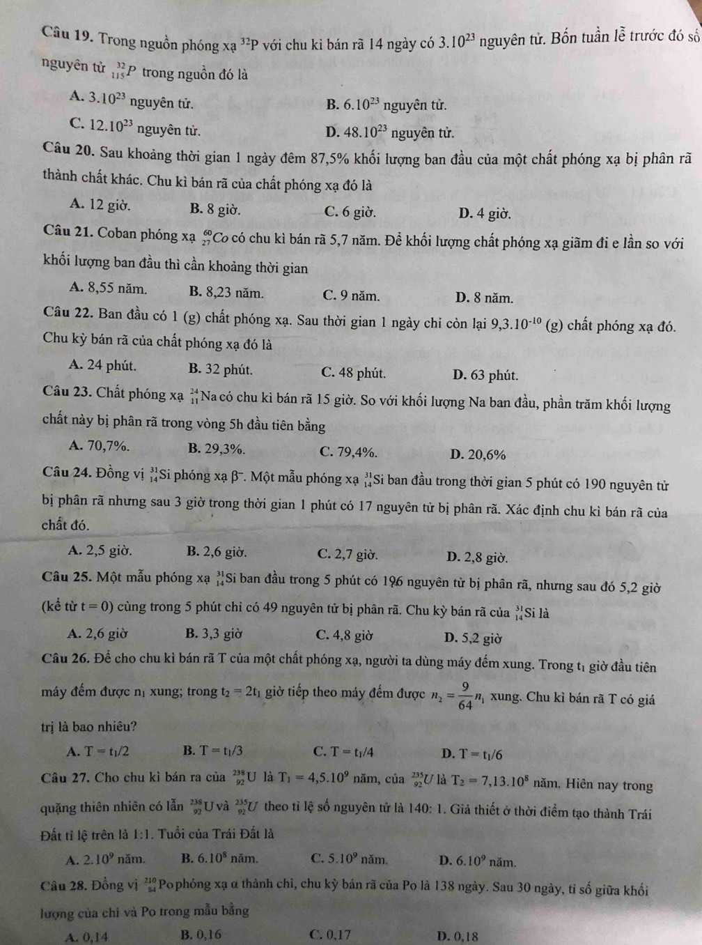 Trong nguồn phóng xa^(32)P với chu kỉ bán rã 14 ngày có 3.10^(23) nguyên tử. Bốn tuần lễ trước đó số
nguyên tử _(115)^(32)P trong nguồn đó là
A. 3.10^(23) nguyên tử. B. 6.10^(23) nguyên tử.
C. 12.10^(23) nguyên tử. D. 48.10^(23) nguyên tử.
Câu 20. Sau khoảng thời gian 1 ngày đêm 87,5% khối lượng ban đầu của một chất phóng xạ bị phân rã
thành chất khác. Chu kì bán rã của chất phóng xạ đó là
A. 12 giờ. B. 8 giờ. C. 6 giờ. D. 4 giờ.
Câu 21. Coban phóng xạ Co có chu kì bán rã 5,7 năm. Để khối lượng chất phóng xạ giãm đi e lần so với
khối lượng ban đầu thì cần khoảng thời gian
A. 8,55 năm. B. 8,23 năm. C. 9 năm. D. 8 năm.
Câu 22. Ban đầu có 1 (g) chất phóng xạ. Sau thời gian 1 ngày chỉ còn lại 9,3.10^(-10) (g) chất phóng xạ đó.
Chu kỳ bán rã của chất phóng xạ đó là
A. 24 phút. B. 32 phút. C. 48 phút. D. 63 phút.
Câu 23. Chất phóng xạ beginarrayr 24 11endarray Na có chu kì bán rã 15 giờ. So với khối lượng Na ban đầu, phần trăm khối lượng
chất này bị phân rã trong vòng 5h đầu tiên bằng
A. 70,7%. B. 29,3%. C. 79,4%. D. 20,6%
Câu 24. Đồng vị beginarrayr 31 14endarray Si phóng xạ β-. Một mẫu phóng xạ 'Si ban đầu trong thời gian 5 phút có 190 nguyên tử
bị phân rã nhưng sau 3 giờ trong thời gian 1 phút có 17 nguyên tử bị phân rã. Xác định chu kì bán rã của
chất đó.
A. 2,5 giờ. B. 2,6 giờ. C. 2,7 giờ. D. 2,8 giờ.
Câu 25. Một mẫu phóng xạ Si ban đầu trong 5 phút có 196 nguyên tử bị phân rã, nhưng sau đó 5,2 giờ
(kể từ t=0) cùng trong 5 phút chỉ có 49 nguyên tử bị phân rã. Chu kỳ bán rã của beginarrayr 31 14endarray Si là
A. 2,6 giờ B. 3,3 giờ C. 4,8 giờ D. 5,2 giờ
Câu 26. Để cho chu kì bán rã T của một chất phóng xạ, người ta dùng máy đếm xung. Trong tị giờ đầu tiên
máy đếm được nị xung; trong t_2=2t 1 giờ tiếp theo máy đếm được n_2= 9/64 n m xung. Chu kì bán rã T có giá
trị là bao nhiêu?
A. T=t_1/2 B. T=t_1/3 C. T=t_1/4 D. T=t_1/6
Câu 27. Cho chu kì bán ra của _(92)^(238)U là T_1=4,5.10^9 năm, của beginarrayr 235 92endarray U T_2=7,13.10^8 năm, Hiên nay trong
quặng thiên nhiên có lẫn beginarrayr 238 92endarray U và _(92)^(235)U theo tỉ lệ số nguyên tử là 140:1. Giả thiết ở thời điểm tạo thành Trái
Đất tỉ lệ trên là 1:1. Tuổi của Trái Đất là
A. 2.10^9 năm. B. 6.10^8 nam C. 5.10^9 n am D. 6.10^9nam
Câu 28. Đồng vị frac 210554 Pophóng xạ α thành chỉ, chu kỳ bán rã của Po là 138 ngày. Sau 30 ngày, tỉ số giữa khối
lượng của chỉ và Po trong mẫu bằng
A. 0,14 B. 0,16 C. 0,17 D. 0,18