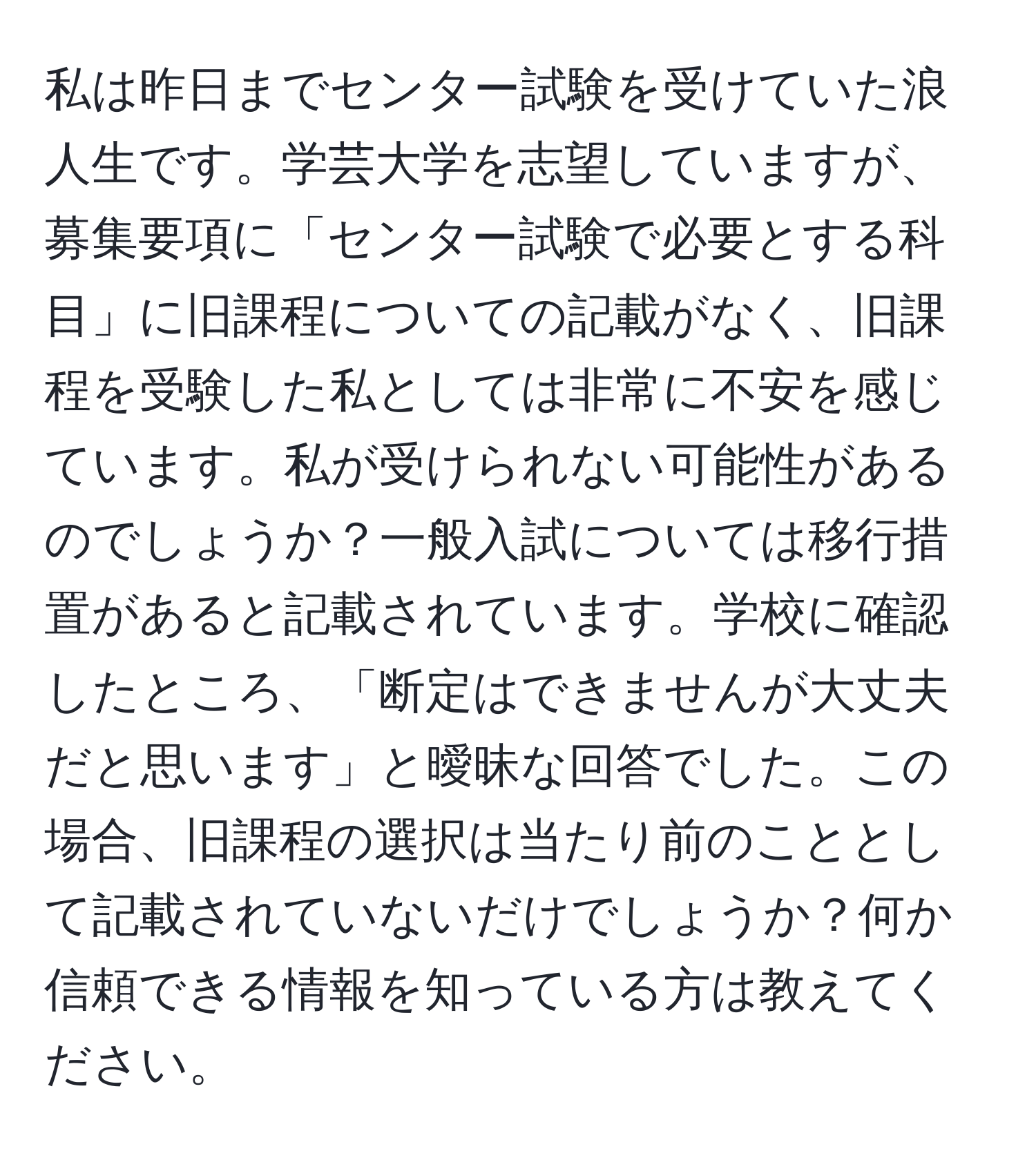 私は昨日までセンター試験を受けていた浪人生です。学芸大学を志望していますが、募集要項に「センター試験で必要とする科目」に旧課程についての記載がなく、旧課程を受験した私としては非常に不安を感じています。私が受けられない可能性があるのでしょうか？一般入試については移行措置があると記載されています。学校に確認したところ、「断定はできませんが大丈夫だと思います」と曖昧な回答でした。この場合、旧課程の選択は当たり前のこととして記載されていないだけでしょうか？何か信頼できる情報を知っている方は教えてください。