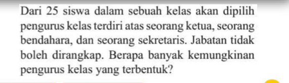 Dari 25 siswa dalam sebuah kelas akan dipilih 
pengurus kelas terdiri atas seorang ketua, seorang 
bendahara, dan seorang sekretaris. Jabatan tidak 
boleh dirangkap. Berapa banyak kemungkinan 
pengurus kelas yang terbentuk?