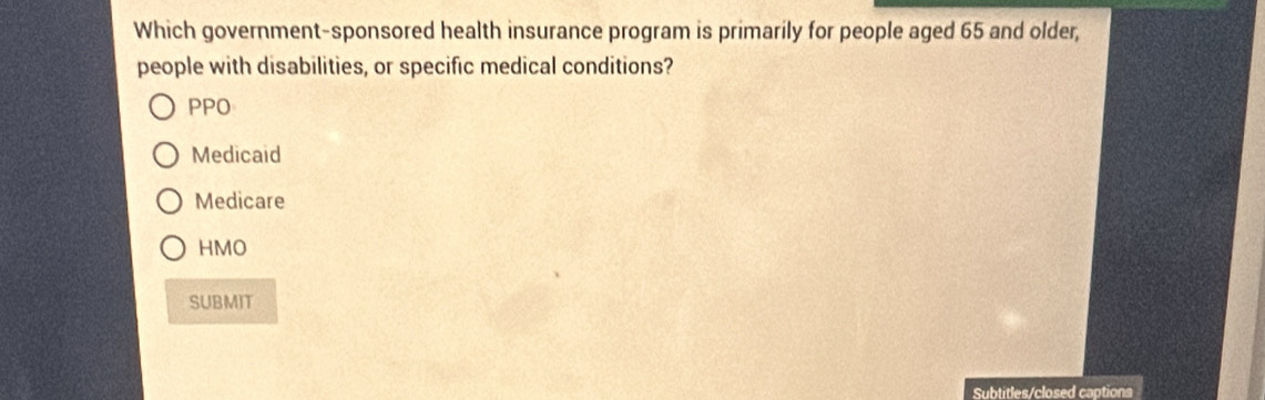 Which government-sponsored health insurance program is primarily for people aged 65 and older,
people with disabilities, or specific medical conditions?
PPO
Medicaid
Medicare
HMO
SUBMIT
Subtitles/closed captions