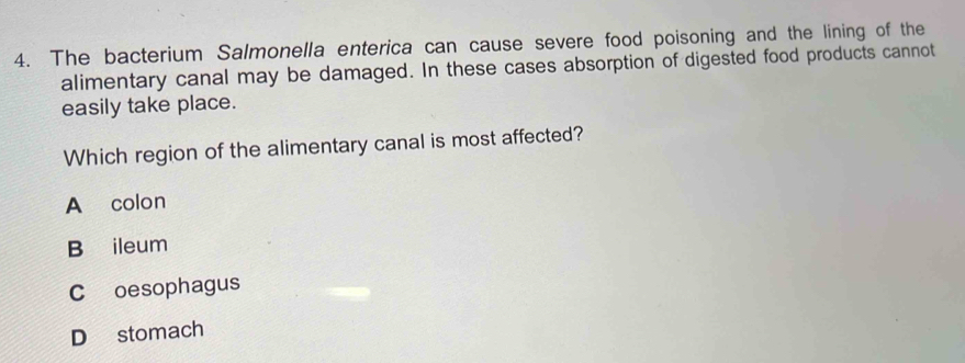 The bacterium Salmonella enterica can cause severe food poisoning and the lining of the
alimentary canal may be damaged. In these cases absorption of digested food products cannot
easily take place.
Which region of the alimentary canal is most affected?
A colon
B ileum
C oesophagus
D stomach